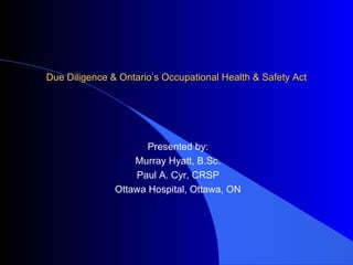 Due Diligence & Ontario’s Occupational Health & Safety Act Presented by: Murray Hyatt, B.Sc. Paul A. Cyr, CRSP Ottawa Hospital, Ottawa, ON 