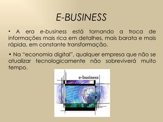 E-BUSINESS A era  e-business  está tornando a troca de informações mais rica em detalhes, mais barata e mais rápida, em constante transformação.  Na “economia digital”, qualquer empresa que não se atualizar tecnologicamente não sobreviverá muito tempo.  
