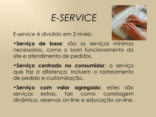 E-SERVICE E-service  é dividido em 3 níveis: Serviço de base : são os serviços mínimos necessários, como o bom funcionamento do site e atendimento de pedidos. Serviço centrado no consumidor : o serviço que faz a diferença. Incluem o rastreamento de pedido e customização. Serviço com valor agregado : estes são serviços extras, tais como corretagem dinâmica, reservas on-line e educação on-line. 