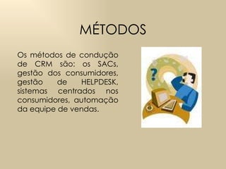 MÉTODOS Os métodos de condução de CRM  são:  os SACs, gestão dos consumidores, gestão de HELPDESK, sistemas centrados nos consumidores, automação da equipe de vendas. 