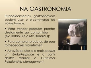 NA GASTRONOMIA Estabelecimentos gastronômicos podem usar o e-commerce de várias formas: Para vender produtos prontos diretamente ao consumidor  (ex: Habibi´s e o Mc Donald´s); Para comprar produtos de seus fornecedores via internet; Através de  sites e e-mails possuir um  E-Marketplace  e a partir destes realizar o  Custumer Relationship Menagement .  