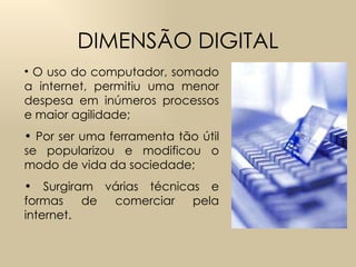 DIMENSÃO DIGITAL O uso do computador, somado a internet, permitiu uma menor despesa em inúmeros processos e maior agilidade; Por ser uma ferramenta tão útil se popularizou e modificou o modo de vida da sociedade;  Surgiram várias técnicas e formas de comerciar pela internet.  