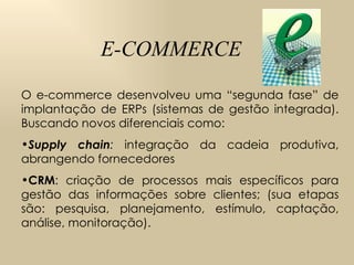 E-COMMERCE O e-commerce desenvolveu uma “segunda fase” de implantação de ERPs (sistemas de gestão integrada). Buscando novos diferenciais como:  Supply chain :  integração da cadeia produtiva, abrangendo fornecedores CRM : criação de processos mais específicos para gestão das informações sobre clientes; (sua etapas são: pesquisa, planejamento, estímulo, captação, análise, monitoração).  