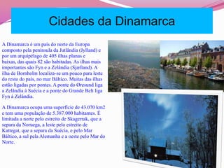 Cidades da DinamarcaA Dinamarca é um país do norte da Europa composto pela península da Jutlândia (Jylland) e por um arquipélago de 405 ilhas planas e baixas, das quais 82 são habitadas. As ilhas mais importantes são Fyn e a Zelândia (Sjælland). A ilha de Bornholm localiza-se um pouco para leste do resto do país, no mar Báltico. Muitas das ilhas estão ligadas por pontes. A ponte do Øresund liga a Zelândia à Suécia e a ponte do Grande Belt liga Fyn à Zelândia.A Dinamarca ocupa uma superfície de 43.070 km2 e tem uma população de 5.387.000 habitantes. É limitada a norte pelo estreito de Skagerrak, que a separa da Noruega, a leste pelo estreito de Kattegat, que a separa da Suécia, e pelo Mar Báltico, a sul pela Alemanha e a oeste pelo Mar do Norte.