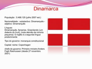 DinamarcaPopulação : 5.468.120 (julho 2007 est.)Nacionalidade : substantivo: Dinamarquês - adjetivo: DinamarquêsLínguas: Dinamarquês, faroense, Greenlandic (um dialecto do Inuit), (nota alemão da minoria pequena): O inglês é a segunda língua predominanteTipo do governo: monarquia constitucionalCapital: nome: Copenhagenchefe do governo: Primeiro ministro Anders Fogh Rasmussen (desde 27 novembro 2001)