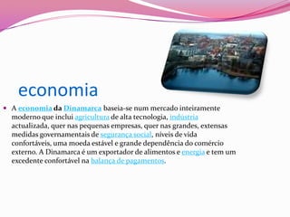     economiaA economia da Dinamarca baseia-se num mercado inteiramente moderno que inclui agricultura de alta tecnologia, indústria actualizada, quer nas pequenas empresas, quer nas grandes, extensas medidas governamentais de segurança social, níveis de vida confortáveis, uma moeda estável e grande dependência do comércio externo. A Dinamarca é um exportador de alimentos e energia e tem um excedente confortável na balança de pagamentos.