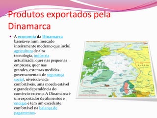 Produtos exportados pela DinamarcaA economia da Dinamarca baseia-se num mercado inteiramente moderno que inclui agricultura de alta tecnologia, indústria actualizada, quer nas pequenas empresas, quer nas grandes, extensas medidas governamentais de segurança social, níveis de vida confortáveis, uma moeda estável e grande dependência do comércio externo. A Dinamarca é um exportador de alimentos e energia e tem um excedente confortável na balança de pagamentos.