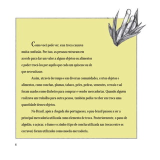 Como você pode ver, essa troca causava
    muita confusão. Por isso, as pessoas entraram em
    acordo para dar um valor a alguns objetos ou alimentos
    e poder trocá-los por aquilo que cada um quisesse ou de
    que necessitasse.
           Assim, através do tempo e em diversas comunidades, certos objetos e
    alimentos, como conchas, plumas, tabaco, peles, pedras, sementes, cereais e sal
    foram usados como dinheiro para comprar e vender mercadorias. Quando alguém
    realizava um trabalho para outra pessoa, também podia receber em troca uma
    quantidade desses objetos.
           No Brasil, após a chegada dos portugueses, o pau-brasil passou a ser a
    principal mercadoria utilizada como elemento de troca. Posteriormente, o pano de
    algodão, o açúcar, o fumo e o zimbo (tipo de concha utilizada nas trocas entre os
    escravos) foram utilizados como moeda-mercadoria.


8
 