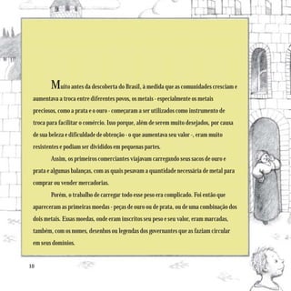 Muito antes da descoberta do Brasil, à medida que as comunidades cresciam e
 aumentava a troca entre diferentes povos, os metais - especialmente os metais
 preciosos, como a prata e o ouro - começaram a ser utilizados como instrumento de
 troca para facilitar o comércio. Isso porque, além de serem muito desejados, por causa
 de sua beleza e dificuldade de obtenção - o que aumentava seu valor -, eram muito
 resistentes e podiam ser divididos em pequenas partes.
        Assim, os primeiros comerciantes viajavam carregando seus sacos de ouro e
 prata e algumas balanças, com as quais pesavam a quantidade necessária de metal para
 comprar ou vender mercadorias.
        Porém, o trabalho de carregar todo esse peso era complicado. Foi então que
 apareceram as primeiras moedas - peças de ouro ou de prata, ou de uma combinação dos
 dois metais. Essas moedas, onde eram inscritos seu peso e seu valor, eram marcadas,
 também, com os nomes, desenhos ou legendas dos governantes que as faziam circular
 em seus domínios.


10
 