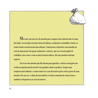 Mas sair com um saco de moedas para comprar mercadorias não era uma
     boa idéia. As estradas estavam cheias de ladrões, assaltantes e bandidos. Então, os
     comerciantes encontraram uma solução. Começaram a depositar suas moedas na
     casa de uma pessoa em quem confiavam: o ourives, que era o encarregado de
     trabalhar com o ouro e com os outros metais nobres. Ali suas moedas estariam
     seguras.
            Em troca das moedas que lhe davam para guardar, o ourives entregava um
     recibo no qual prometia devolvê-las quando o dono as pedisse. Sempre que
     comprava mercadorias, o comerciante ia à casa do ourives para retirar parte de suas
     moedas. Por sua vez, o dono da mercadoria recebia as moedas do comerciante e
     também as depositava na casa do ourives.



12
 