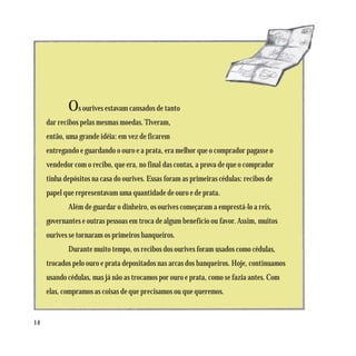 Os ourives estavam cansados de tanto
     dar recibos pelas mesmas moedas. Tiveram,
     então, uma grande idéia: em vez de ficarem
     entregando e guardando o ouro e a prata, era melhor que o comprador pagasse o
     vendedor com o recibo, que era, no final das contas, a prova de que o comprador
     tinha depósitos na casa do ourives. Essas foram as primeiras cédulas: recibos de
     papel que representavam uma quantidade de ouro e de prata.
            Além de guardar o dinheiro, os ourives começaram a emprestá-lo a reis,
     governantes e outras pessoas em troca de algum benefício ou favor. Assim, muitos
     ourives se tornaram os primeiros banqueiros.
            Durante muito tempo, os recibos dos ourives foram usados como cédulas,
     trocados pelo ouro e prata depositados nas arcas dos banqueiros. Hoje, continuamos
     usando cédulas, mas já não as trocamos por ouro e prata, como se fazia antes. Com
     elas, compramos as coisas de que precisamos ou que queremos.


14
 