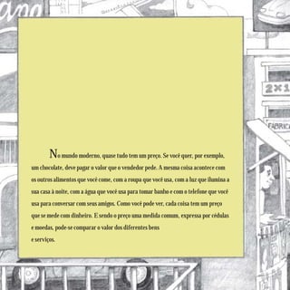No mundo moderno, quase tudo tem um preço. Se você quer, por exemplo,
um chocolate, deve pagar o valor que o vendedor pede. A mesma coisa acontece com
os outros alimentos que você come, com a roupa que você usa, com a luz que ilumina a
sua casa à noite, com a água que você usa para tomar banho e com o telefone que você
usa para conversar com seus amigos. Como você pode ver, cada coisa tem um preço
que se mede com dinheiro. E sendo o preço uma medida comum, expressa por cédulas
e moedas, pode-se comparar o valor dos diferentes bens
e serviços.
 