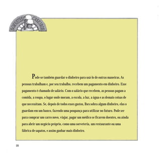 Pode-se também guardar o dinheiro para usá-lo de outras maneiras. As
     pessoas trabalham e, por seu trabalho, recebem um pagamento em dinheiro. Esse
     pagamento é chamado de salário. Com o salário que recebem, as pessoas pagam a
     comida, a roupa, o lugar onde moram, a escola, a luz, a água e as demais coisas de
     que necessitam. Se, depois de todos esses gastos, lhes sobra algum dinheiro, elas o
     guardam em um banco, fazendo uma poupança para utilizar no futuro. Pode ser
     para comprar um carro novo, viajar, pagar um médico se ficarem doentes, ou ainda
     para abrir um negócio próprio, como uma sorveteria, um restaurante ou uma
     fábrica de sapatos, e assim ganhar mais dinheiro.



18
 