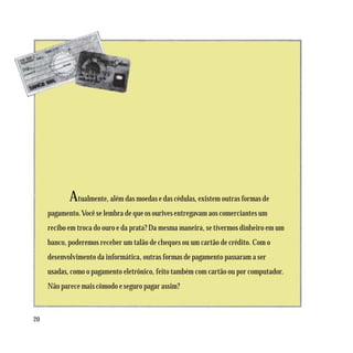Atualmente, além das moedas e das cédulas, existem outras formas de
     pagamento. Você se lembra de que os ourives entregavam aos comerciantes um
     recibo em troca do ouro e da prata? Da mesma maneira, se tivermos dinheiro em um
     banco, poderemos receber um talão de cheques ou um cartão de crédito. Com o
     desenvolvimento da informática, outras formas de pagamento passaram a ser
     usadas, como o pagamento eletrônico, feito também com cartão ou por computador.
     Não parece mais cômodo e seguro pagar assim?



20
 