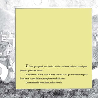 O fato é que, quando uma família trabalha, usa bem o dinheiro e tem alguma
poupança, pode viver melhor.
       A mesma coisa acontece com os países. Por isso se diz que a verdadeira riqueza
de um país é a capacidade de produção de seus habitantes.
       Quanto mais eles produzirem, melhor viverão.
 