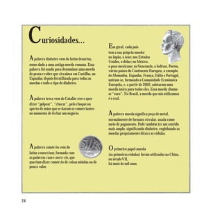 C       uriosidades...
                                                      Em geral, cada país
                                                      tem a sua própria moeda:
     A palavra dinheiro vem do latim denarius,        no Japão, o iene; nos Estados
                                                      Unidos, o dólar; no México,
     nome dado a uma antiga moeda romana. Essa        o peso mexicano; na Venezuela, o bolívar. Porém,
     palavra foi usada para denominar uma moeda       vários países do Continente Europeu, a exemplo
     de prata e cobre que circulava em Castilha, na   de Alemanha, Espanha, França, Itália e Portugal,
     Espanha; depois foi utilizada para todas as      uniram-se, formando a Comunidade Econômica
     moedas e todo o tipo de dinheiro.                Européia, e, a partir de 2002, adotaram uma
                                                      moeda única para todos eles. Essa moeda chama-
                                                      se “euro”. No Brasil, a moeda que nós utilizamos
     A  palavra troca vem do Catalão troc e quer      é o real.
     dizer “golpear”, “chocar”, pelo choque ou
     aperto de mãos que se davam os comerciantes
     no momento de fechar um negócio.                 A palavra moeda significa peça de metal,
                                                      normalmente de formato circular, usada como
                                                      meio de pagamento. Pode também ter um sentido
                                                      mais amplo, significando dinheiro, englobando as
                                                      moedas propriamente ditas e as cédulas.


     A   palavra comércio vem do                      O primeiro papel-moeda
     latim comercium, formada com                     (as primeiras cédulas) foram utilizadas na China,
     as palavras cum e merx-cis, que                  no século VII,
     queriam dizer comércio de coisas miúdas ou de    há mais de mil anos.
     pouco valor.




24
 