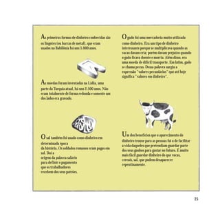 As primeiras formas de dinheiro conhecidas são   O gado foi uma mercadoria muito utilizada
os lingotes (ou barras de metal), que eram       como dinheiro. Era um tipo de dinheiro
usados na Babilônia há uns 5.000 anos.           interessante porque se multiplicava quando as
                                                 vacas davam cria; porém davam prejuízo quando
                                                 o gado ficava doente e morria. Além disso, era
                                                 uma moeda de difícil transporte. Em latim, gado
                                                 se chama pecus. Dessa palavra surgiu a
                                                 expressão "valores pecuniários" que até hoje
                                                 significa "valores em dinheiro".
As moedas foram inventadas na Lídia, uma
parte da Turquia atual, há uns 2.500 anos. Não
eram totalmente de forma redonda e somente um
dos lados era gravado.




O sal também foi usado como dinheiro em          Um dos benefícios que o aparecimento do
                                                 dinheiro trouxe para as pessoas foi o de facilitar
determinada época
                                                 a vida daqueles que pretendiam guardar parte
da história. Os soldados romanos eram pagos em
                                                 dos seus ganhos para gastar no futuro. É muito
sal. Daí a
                                                 mais fácil guardar dinheiro do que vacas,
origem da palavra salário
                                                 cereais, sal, que podem desaparecer
para definir o pagamento
                                                 repentinamente.
que os trabalhadores
recebem dos seus patrões.




                                                                                                      25
 