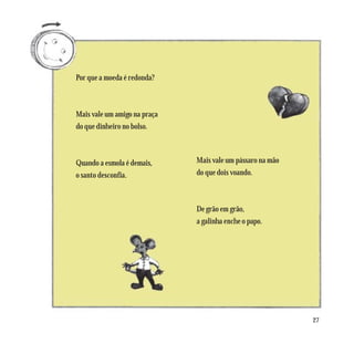 Por que a moeda é redonda?



Mais vale um amigo na praça
do que dinheiro no bolso.



Quando a esmola é demais,     Mais vale um pássaro na mão
o santo desconfia.            do que dois voando.



                              De grão em grão,
                              a galinha enche o papo.




                                                            27
 
