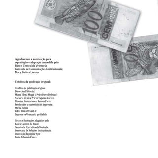 Agradecemos a autorização para
reprodução e adaptação concedida pelo
Banco Central da Venezuela.
Gerência de Comunicações Institucionais:
Mary Batista Lorenzo


Créditos da publicação original:

Créditos da publicação original
Dirección Editorial:
María Elena Maggi y Pedro Parra Deleaud
Asesoría técnica: Víctor Fajardo Cortez
Diseño e ilustraciones: Rosana Faría
Producción y supervisión de imprenta:
Mirna Ferrer
ISBN 980-6395-00-X
Impreso en Venezuela por Refolit

Textos e ilustrações adaptados pelo
Banco Central do Brasil
Secretaria Executiva da Diretoria,
Secretaria de Relações Institucionais.
Ilustração da página 9 por
Paulo Eduardo Flores.
 