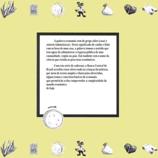 A palavra economia vem do grego oikos (casa) e
némein (administrar). Desse significado de cuidar e lidar
com os bens de uma casa, a palavra tomou o sentido que
tem agora de administrar a riqueza pública de uma
comunidade, região ou país. Daí também vem o nome da
ciência que estuda os processos econômicos.
       Com esta série de cadernos, o Banco Central do
Brasil acredita estar oferecendo às crianças brasileiras,
por meio de textos simples e ilustrações divertidas,
alguns temas e conceitos básicos de economia
que permitirão a elas compreender a complexidade do
mundo econômico
de hoje.
 