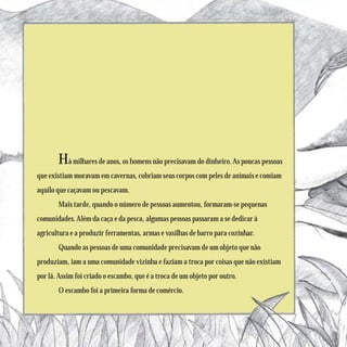 Há milhares de anos, os homens não precisavam do dinheiro. As poucas pessoas
que existiam moravam em cavernas, cobriam seus corpos com peles de animais e comiam
aquilo que caçavam ou pescavam.
       Mais tarde, quando o número de pessoas aumentou, formaram-se pequenas
comunidades. Além da caça e da pesca, algumas pessoas passaram a se dedicar à
agricultura e a produzir ferramentas, armas e vasilhas de barro para cozinhar.
       Quando as pessoas de uma comunidade precisavam de um objeto que não
produziam, iam a uma comunidade vizinha e faziam a troca por coisas que não existiam
por lá. Assim foi criado o escambo, que é a troca de um objeto por outro.
       O escambo foi a primeira forma de comércio.
 