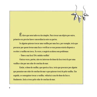 É claro que nem tudo era tão simples. Para trocar um objeto por outro,
    primeiro era preciso haver concordância entre as partes.
            Se alguém quisesse trocar uma vasilha por uma faca, por exemplo, teria que
    procurar por quem tivesse uma faca e verificar se essa pessoa estaria disposta a
    receber a vasilha em troca. Às vezes, o negócio acabava sem problemas:
            – Tome a sua faca! Dê a minha vasilha!
            Outras vezes, porém, não era interesse do dono da faca trocá-la por uma
    vasilha e sim por um colar de conchas do mar.
            Então, o dono da vasilha, que queria a faca, teria que procurar por alguém
    que possuísse um colar de conchas do mar e que quisesse trocá-lo pela vasilha. Em
    seguida, se conseguisse trocar a vasilha, voltaria à casa do dono da faca e,
    finalmente, faria a troca pelo colar de conchas do mar.


6
 