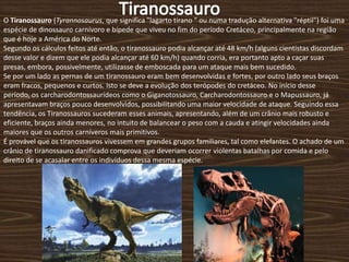 Tiranossauro O Tiranossauro (Tyrannosaurus, que significa &quot;lagarto tirano &quot; ou numa tradução alternativa &quot;réptil&quot;) foi uma espécie de dinossauro carnívoro e bípede que viveu no fim do período Cretáceo, principalmente na região que é hoje a América do Norte. Segundo os cálculos feitos até então, o tiranossauro podia alcançar até 48 km/h (alguns cientistas discordam desse valor e dizem que ele podia alcançar até 60 km/h) quando corria, era portanto apto a caçar suas presas, embora, possivelmente, utilizasse de emboscada para um ataque mais bem sucedido. Se por um lado as pernas de um tiranossauro eram bem desenvolvidas e fortes, por outro lado seus braços eram fracos, pequenos e curtos. Isto se deve a evolução dos terópodes do cretáceo. No início desse período, os carcharodontossaurídeos como o Giganotossauro, Carcharodontossauro e o Mapussauro, já apresentavam braços pouco desenvolvidos, possibilitando uma maior velocidade de ataque. Seguindo essa tendência, os Tiranossauros sucederam esses animais, apresentando, além de um crânio mais robusto e eficiente, braços ainda menores, no intuito de balancear o peso com a cauda e atingir velocidades ainda maiores que os outros carníveros mais primitivos. É provável que os tiranossauros vivessem em grandes grupos familiares, tal como elefantes. O achado de um crânio de tiranossauro danificado comprova que deveriam ocorrer violentas batalhas por comida e pelo direito de se acasalar entre os indivíduos dessa mesma espécie. 