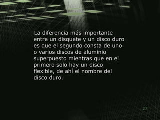 La diferencia más importante entre un disquete y un disco duro es que el segundo consta de uno o varios discos de aluminio superpuesto mientras que en el primero solo hay un disco flexible, de ahí el nombre del disco duro.