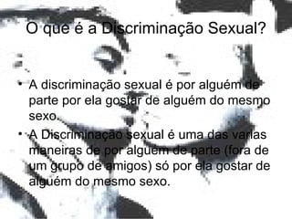 O que é a Discriminação Sexual? A discriminação sexual é por alguém de parte por ela gostar de alguém do mesmo sexo. A Discriminação sexual é uma das varias maneiras de por alguém de parte (fora de um grupo de amigos) só por ela gostar de alguém do mesmo sexo. 