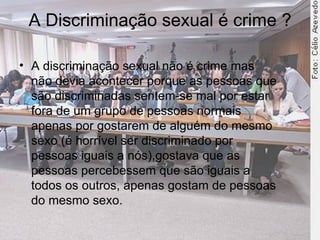 A Discriminação sexual é crime ? A discriminação sexual não é crime mas não devia acontecer porque as pessoas que são discriminadas sentem-se mal por estar fora de um grupo de pessoas normais apenas por gostarem de alguém do mesmo sexo (é horrível ser discriminado por pessoas iguais a nós),gostava que as pessoas percebessem que são iguais a todos os outros, apenas gostam de pessoas do mesmo sexo.  