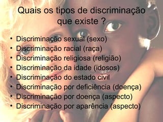 Quais os tipos de discriminação que existe ? Discriminação sexual (sexo) Discriminação racial (raça) Discriminação religiosa (religião) Discriminação da idade (idosos) Discriminação do estado civil  Discriminação por deficiência (doença) Discriminação por doença (aspecto) Discriminação por aparência (aspecto) 