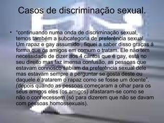 Casos de discriminação sexual. “ continuando numa onda de discriminação sexual, temos também a subcategoria de preferência sexual. Um rapaz e gay assumido , fiquei a saber disso graças á forma que os amigos em comum o tratam. Ele não tem necessidade de dizer aos 4 cantos que é gay, está no seu direito mas faz imensa confusão, as pessoas que estavam connosco sabiam da preferência sexual dele mas estavam sempre a perguntar se gosta deste ou daquele e tratarem o rapaz como se fosse um doente”.(depois quando as pessoas começaram a olhar para os seus amigos eles (os amigos) afastaram-se como se não o conhecessem (só para dizerem que não se davam com pessoas homossexuais).  