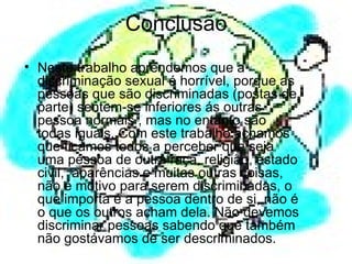 Conclusão  Neste trabalho aprendemos que a discriminação sexual é horrível, porque as pessoas que são discriminadas (postas de parte) sentem-se inferiores ás outras pessoa normais , mas no entanto são todas iguais. Com este trabalho achamos que ficámos todos a perceber que seja uma pessoa de outra raça, religião, estado civil,  aparências e muitas outras coisas, não é motivo para serem discriminadas, o que importa é a pessoa dentro de si, não é o que os outros acham dela. Não devemos discriminar pessoas sabendo que também não gostávamos de ser descriminados.  