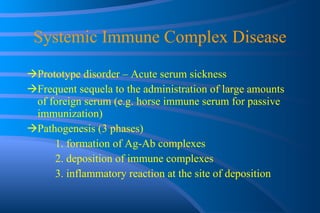 Systemic Immune Complex Disease Prototype disorder – Acute serum sickness Frequent sequela to the administration of large amounts of foreign serum (e.g. horse immune serum for passive immunization) Pathogenesis (3 phases) 1. formation of Ag-Ab complexes  2. deposition of immune complexes  3. inflammatory reaction at the site of deposition 
