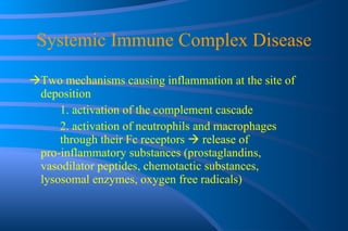 Systemic Immune Complex Disease Two mechanisms causing inflammation at the site of deposition 1. activation of the complement cascade 2. activation of neutrophils and macrophages  through their Fc receptors    release of  pro-inflammatory substances (prostaglandins,  vasodilator peptides, chemotactic substances,  lysosomal enzymes, oxygen free radicals) 