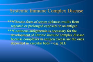 Systemic Immune Complex Disease ***Chronic form of serum sickness results from repeated or prolonged exposure to an antigen ***Continous antigenemia is necessary for the development of chronic immune complex disease because complexes in antigen excess are the ones deposited in vascular beds – e.g. SLE 