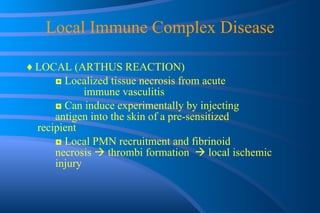 Local Immune Complex Disease ♦  LOCAL (ARTHUS REACTION) ◘  Localized tissue necrosis from acute  immune vasculitis ◘  Can induce experimentally by injecting  antigen into the skin of a pre-sensitized  recipient ◘  Local PMN recruitment and fibrinoid  necrosis    thrombi formation    local ischemic  injury 