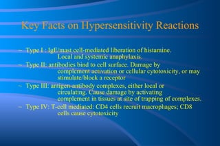 Key Facts on Hypersensitivity Reactions Type I : IgE/mast cell-mediated liberation of histamine.  Local and systemic anaphylaxis. Type II: antibodies bind to cell surface. Damage by  complement activation or cellular cytotoxicity, or may  stimulate/block a receptor Type III: antigen-antibody complexes, either local or  circulating. Cause damage by activating  complement in tissues at site of trapping of complexes. Type IV: T-cell mediated: CD4 cells recruit macrophages; CD8  cells cause cytotoxicity 