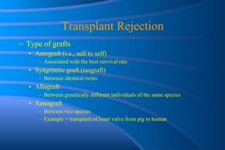 Transplant Rejection Type of grafts Autograft (i.e., self to self) Associated with the best survival rate Syngenetic graft (isograft) Between identical twins Allograft Between genetically different individuals of the same species Xenograft Between two species Example = transplant of heart valve from pig to human 