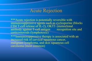 Acute Rejection ***Acute rejection is potentially reversible with  immunosuppressive agents such as cyclosporine  (blocks CD4 T-cell release of IL-2), OKT3  (monoclonal antibody against T-cell antigen  recognition site and corticosteroids (lymphotoxic) ***Immunosuppressive therapy is associated with an  increased risk of cervical squamous cancer,  malignant lymphoma, and skin squamous cell  carcinoma (most common) 