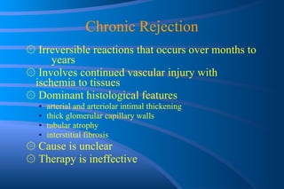 Chronic Rejection ۞   Irreversible reactions that occurs over  months to  years ۞   Involves continued vascular injury with  ischemia to tissues ۞   Dominant histological features arterial and arteriolar intimal thickening thick glomerular capillary walls tubular atrophy interstitial fibrosis ۞   Cause is unclear ۞   Therapy is ineffective 