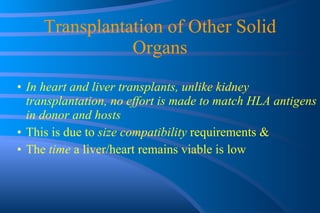 Transplantation of Other Solid Organs In heart and liver transplants, unlike kidney transplantation, no effort is made to match HLA antigens in donor and hosts  This is due to  size compatibility  requirements & The  time  a liver/heart remains viable is low 