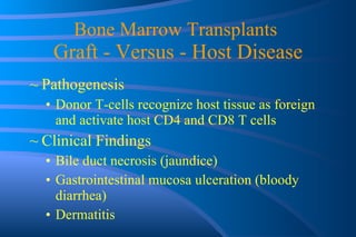 Bone Marrow Transplants  Graft - Versus - Host Disease Pathogenesis Donor T-cells recognize host tissue as foreign and activate host CD4 and CD8 T cells Clinical Findings Bile duct necrosis (jaundice) Gastrointestinal mucosa ulceration (bloody diarrhea) Dermatitis 