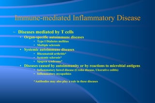 Immune-mediated Inflammatory Disease Diseases mediated by T cells Organ-specific autoimmune diseases Type I Diabetes mellitus Multiple sclerosis Systemic autoimmune diseases Rheumatoid arthritis* Systemic sclerosis* Sjogren syndrome* Diseases caused by autoimmunity or by reactions to microbial antigens Inflammatory bowel disease (Crohn disease, Ulcerative colitis) Inflammatory myopathies *Antibodies may also play a role in these diseases 