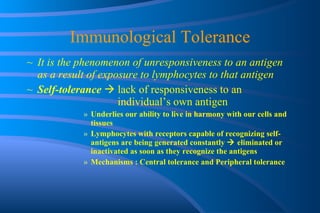 Immunological Tolerance It is the phenomenon of unresponsiveness to an antigen as a result of exposure to lymphocytes to that antigen Self-tolerance     lack of responsiveness to an    individual’s own antigen  Underlies our ability to live in harmony with our cells and tissues Lymphocytes with receptors capable of recognizing self-antigens are being generated constantly    eliminated or inactivated as soon as they recognize the antigens Mechanisms : Central tolerance and Peripheral tolerance 
