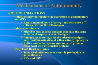 Mechanisms of Autoimmunity ROLE OF INFECTIONS Infections may up-regulate the expression of costimulators on APCs Results in breakdown of anergy and activation of T cells specific for the self-antigens Molecular mimicry Microbes may express antigens that have the same amino acid sequences as self-antigens Immune responses against the microbial antigens may result in activation of self-reactive lymphocytes RHD – antibodies against streptococcal proteins cross-react with myocardial proteins Polyclonal B-cell activation Some viral infections may result in production of autoantibodies EBV and HIV 