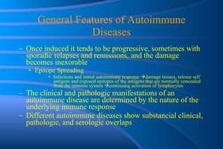 General Features of Autoimmune Diseases Once induced it tends to be progressive, sometimes with sporadic relapses and remissions, and the damage becomes inexorable Epitope Spreading Infections and initial autoimmune response   damage tissues, release self antigens and exposed epitopes of the antigens that are normally concealed from the immune system   continuing activation of lymphocytes  The clinical and pathologic manifestations of an autoimmune disease are determined by the nature of the underlying immune response Different autoimmune diseases show substancial clinical, pathologic, and serologic overlaps 