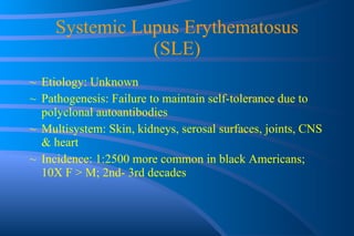 Systemic Lupus Erythematosus (SLE) Etiology: Unknown Pathogenesis: Failure to maintain self-tolerance due to polyclonal autoantibodies Multisystem: Skin, kidneys, serosal surfaces, joints, CNS & heart Incidence: 1:2500 more common in black Americans; 10X F > M; 2nd- 3rd decades  