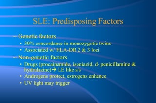 SLE: Predisposing Factors Genetic factors 30% concordance in monozygotic twins Associated w/ HLA-DR 2 & 3 loci Non-genetic factors Drugs (procainamide, isoniazid, d- penicillamine & hydralazine)   LE like s/s Androgens protect, estrogens enhance UV light may trigger 