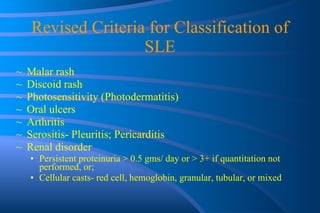 Revised Criteria for Classification of SLE Malar rash Discoid rash Photosensitivity (Photodermatitis) Oral ulcers Arthritis Serositis- Pleuritis; Pericarditis Renal disorder Persistent proteinuria > 0.5 gms/ day or > 3+ if quantitation not performed, or;  Cellular casts- red cell, hemoglobin, granular, tubular, or mixed 